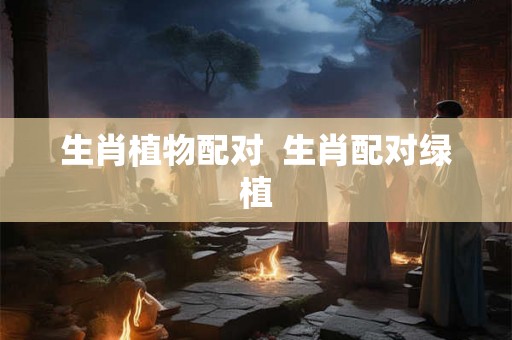 生肖植物配对 生肖配对绿植 生肖植物配对 生肖配对绿植