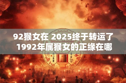92猴女在 2025终于转运了 1992年属猴女的正缘在哪年 92猴女在 2025终于转运了 1992年属猴女的正缘在哪年