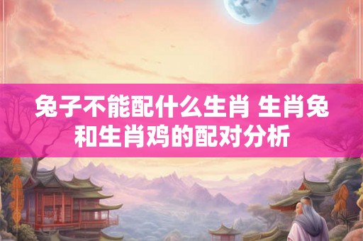 兔子不能配什么生肖 生肖兔和生肖鸡的配对分析 兔子不能配什么生肖 生肖兔和生肖鸡的配对分析