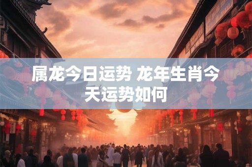 属龙今日运势 龙年生肖今天运势如何 属龙今日运势 龙年生肖今天运势如何