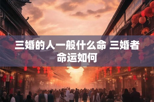 三婚的人一般什么命 三婚者命运如何 三婚的人一般什么命 三婚者命运如何