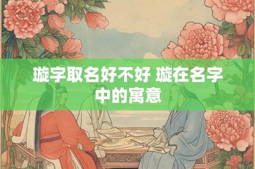 璇字取名好不好 璇在名字中的寓意 璇字取名好不好 璇在名字中的寓意