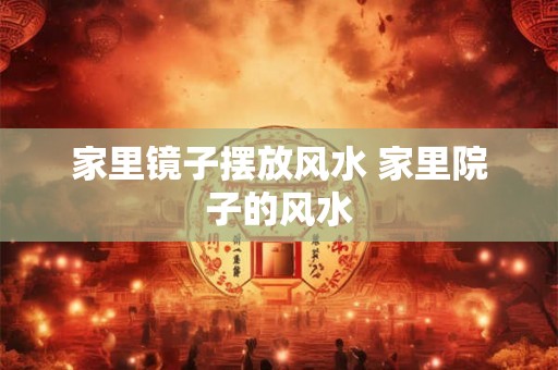家里镜子摆放风水 家里院子的风水