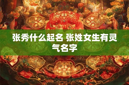 张秀什么起名 张姓女生有灵气名字 张秀什么起名 张姓女生有灵气名字