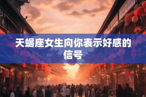 天蝎座女生向你表示好感的信号 天蝎座女生向你表示好感的信号
