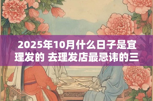 2025年10月什么日子是宜理发的 去理发店最忌讳的三句话 2025年10月什么日子是宜理发的 去理发店最忌讳的三句话
