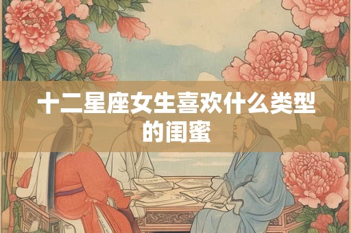 十二星座女生喜欢什么类型的闺蜜 十二星座女生喜欢什么类型的闺蜜
