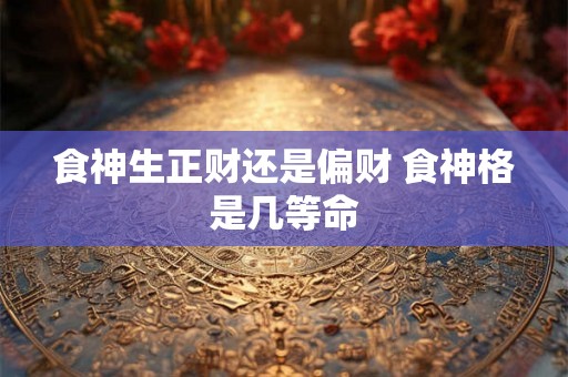 食神生正财还是偏财 食神格是几等命 食神生正财还是偏财 食神格是几等命