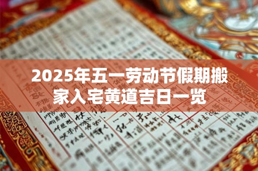 2025年五一劳动节假期搬家入宅黄道吉日一览 2025年五一劳动节假期搬家入宅黄道吉日一览