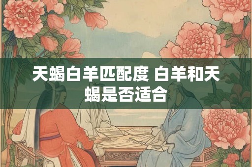 天蝎白羊匹配度 白羊和天蝎是否适合 天蝎白羊匹配度 白羊和天蝎是否适合