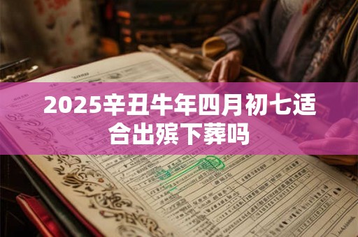 2025辛丑牛年四月初七适合出殡下葬吗 2025辛丑牛年四月初七适合出殡下葬吗