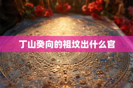 丁山癸向的祖坟出什么官 丁山癸向的祖坟出什么官