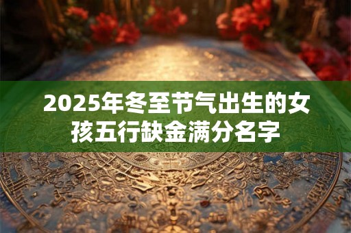 2025年冬至节气出生的女孩五行缺金满分名字 2025年冬至节气出生的女孩五行缺金满分名字