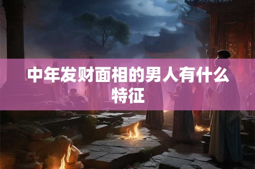 中年发财面相的男人有什么特征 中年发财面相的男人有什么特征