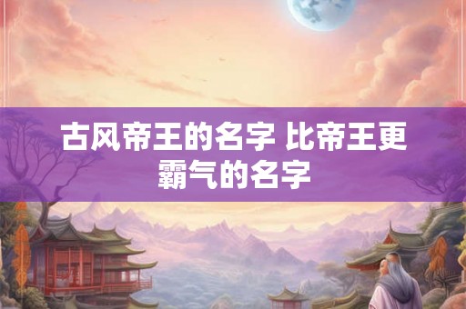 古风帝王的名字 比帝王更霸气的名字 古风帝王的名字 比帝王更霸气的名字
