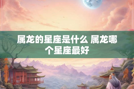 属龙的星座是什么 属龙哪个星座最好 属龙的星座是什么 属龙哪个星座最好