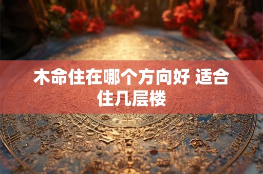 木命住在哪个方向好 适合住几层楼 木命住在哪个方向好 适合住几层楼