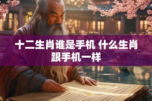 十二生肖谁是手机 什么生肖跟手机一样 十二生肖谁是手机 什么生肖跟手机一样