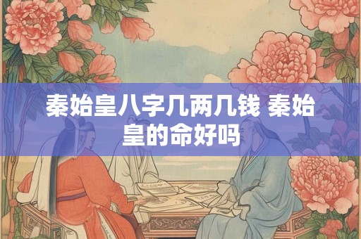 秦始皇八字几两几钱 秦始皇的命好吗 秦始皇八字几两几钱 秦始皇的命好吗