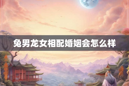 兔男龙女相配婚姻会怎么样 兔男龙女相配婚姻会怎么样