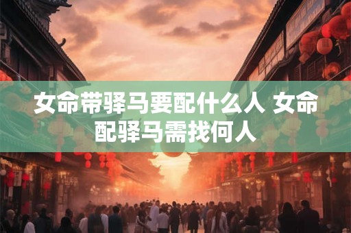 女命带驿马要配什么人 女命配驿马需找何人 女命带驿马要配什么人 女命配驿马需找何人