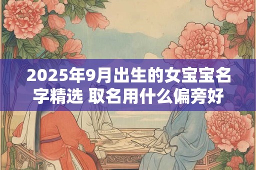 2025年9月出生的女宝宝名字精选 取名用什么偏旁好 2025年9月出生的女宝宝名字精选 取名用什么偏旁好