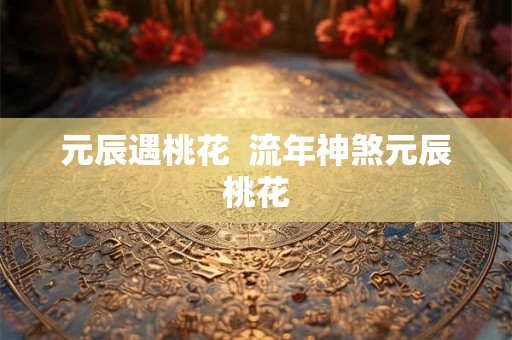 元辰遇桃花 流年神煞元辰桃花 元辰遇桃花 流年神煞元辰桃花