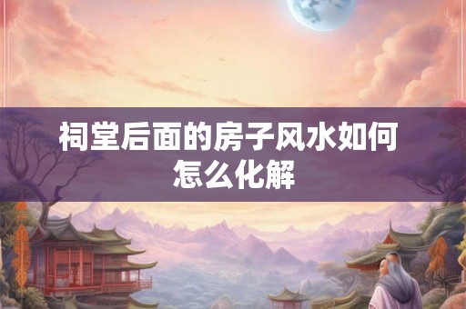 祠堂后面的房子风水如何 怎么化解 祠堂后面的房子风水如何 怎么化解