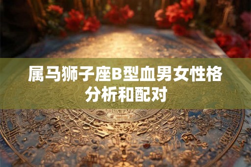 属马狮子座B型血男女性格分析和配对 属马狮子座B型血男女性格分析和配对