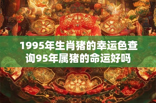 1995年生肖猪的幸运色查询95年属猪的命运好吗 1995年生肖猪的幸运色查询95年属猪的命运好吗