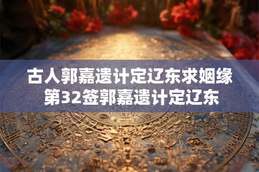 古人郭嘉遗计定辽东求姻缘 第32签郭嘉遗计定辽东 古人郭嘉遗计定辽东求姻缘 第32签郭嘉遗计定辽东