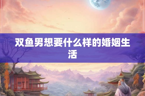 双鱼男想要什么样的婚姻生活 双鱼男想要什么样的婚姻生活