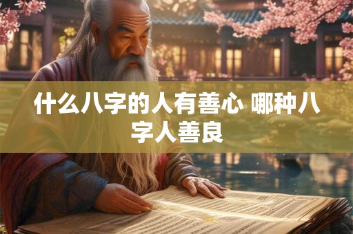 什么八字的人有善心 哪种八字人善良 什么八字的人有善心 哪种八字人善良