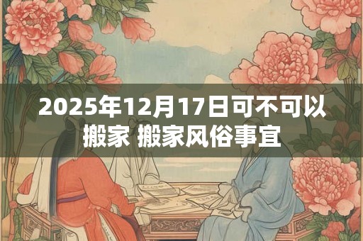 2025年12月17日可不可以搬家 搬家风俗事宜 2025年12月17日可不可以搬家 搬家风俗事宜