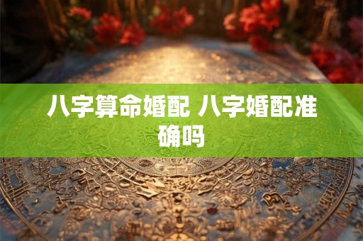 八字算命婚配 八字婚配准确吗 八字算命婚配 八字婚配准确吗