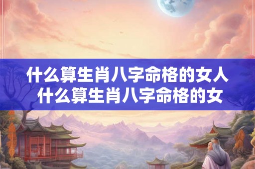 什么算生肖八字命格的女人 什么算生肖八字命格的女人命运 什么算生肖八字命格的女人 什么算生肖八字命格的女人命运