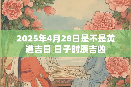 2025年4月28日是不是黄道吉日 日子时辰吉凶 2025年4月28日是不是黄道吉日 日子时辰吉凶