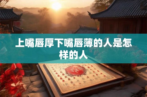 上嘴唇厚下嘴唇薄的人是怎样的人 上嘴唇厚下嘴唇薄的人是怎样的人