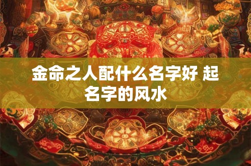 金命之人配什么名字好 起名字的风水 金命之人配什么名字好 起名字的风水