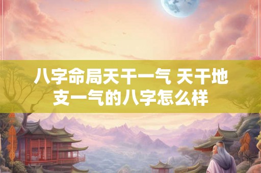八字命局天干一气 天干地支一气的八字怎么样 八字命局天干一气 天干地支一气的八字怎么样