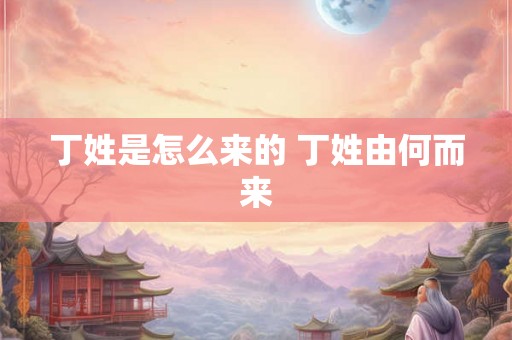 丁姓是怎么来的 丁姓由何而来 丁姓是怎么来的 丁姓由何而来
