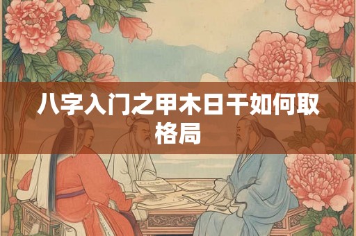 八字入门之甲木日干如何取格局 八字入门之甲木日干如何取格局