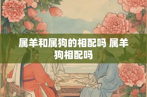 属羊和属狗的相配吗 属羊狗相配吗