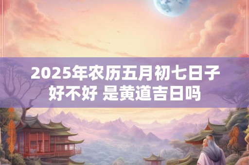 2025年农历五月初七日子好不好 是黄道吉日吗 2025年农历五月初七日子好不好 是黄道吉日吗