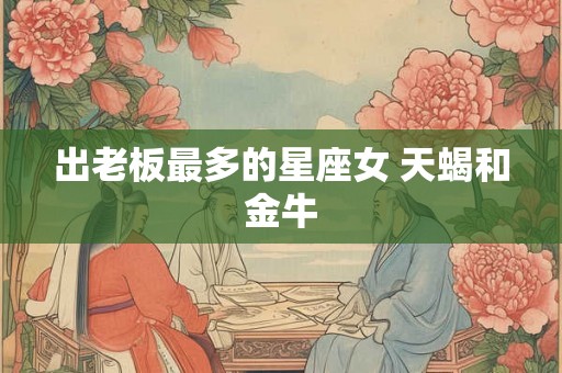 出老板最多的星座女 天蝎和金牛 出老板最多的星座女 天蝎和金牛