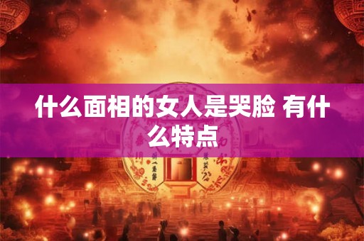 什么面相的女人是哭脸 有什么特点 什么面相的女人是哭脸 有什么特点