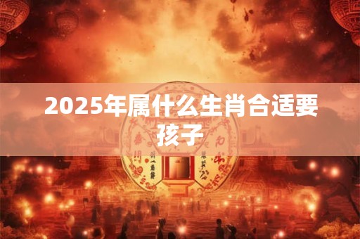 2025年属什么生肖合适要孩子 2025年属什么生肖合适要孩子