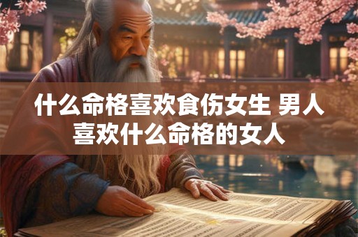 什么命格喜欢食伤女生 男人喜欢什么命格的女人 什么命格喜欢食伤女生 男人喜欢什么命格的女人