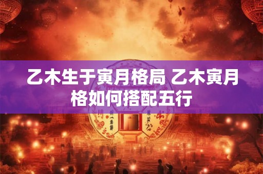 乙木生于寅月格局 乙木寅月格如何搭配五行 乙木生于寅月格局 乙木寅月格如何搭配五行