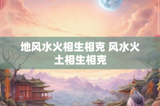 地风水火相生相克 风水火土相生相克 地风水火相生相克 风水火土相生相克